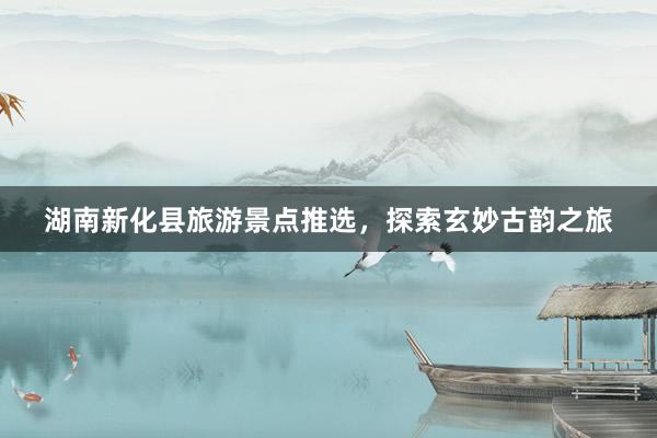 湖南新化县旅游景点推选，探索玄妙古韵之旅