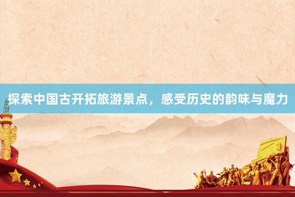 探索中国古开拓旅游景点，感受历史的韵味与魔力